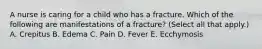 A nurse is caring for a child who has a fracture. Which of the following are manifestations of a fracture? (Select all that apply.) A. Crepitus B. Edema C. Pain D. Fever E. Ecchymosis