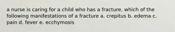 a nurse is caring for a child who has a fracture. which of the following manifestations of a fracture a. crepitus b. edema c. pain d. fever e. ecchymosis