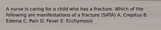 A nurse is caring for a child who has a fracture. Which of the following are manifestations of a fracture (SATA) A. Crepitus B. Edema C. Pain D. Fever E. Ecchymosis