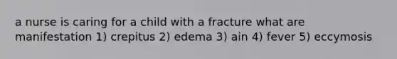 a nurse is caring for a child with a fracture what are manifestation 1) crepitus 2) edema 3) ain 4) fever 5) eccymosis