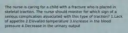 The nurse is caring for a child with a fracture who is placed in skeletal traction. The nurse should monitor for which sign of a serious complication associated with this type of traction? 1.Lack of appetite 2.Elevated temperature 3.Increase in the blood pressure 4.Decrease in the urinary output