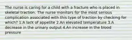 The nurse is caring for a child with a fracture who is placed in skeletal traction. The nurse monitors for the most serious complication associated with this type of traction by checking for which? 1.A lack of appetite 2.An elevated temperature 3.A decrease in the urinary output 4.An increase in the blood pressure