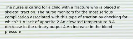 The nurse is caring for a child with a fracture who is placed in skeletal traction. The nurse monitors for the most serious complication associated with this type of traction by checking for which? 1.A lack of appetite 2.An elevated temperature 3.A decrease in the urinary output 4.An increase in the blood pressure