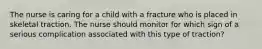 The nurse is caring for a child with a fracture who is placed in skeletal traction. The nurse should monitor for which sign of a serious complication associated with this type of traction?