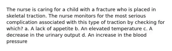 The nurse is caring for a child with a fracture who is placed in skeletal traction. The nurse monitors for the most serious complication associated with this type of traction by checking for which? a. A lack of appetite b. An elevated temperature c. A decrease in the urinary output d. An increase in the blood pressure