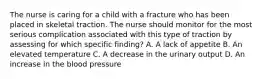 The nurse is caring for a child with a fracture who has been placed in skeletal traction. The nurse should monitor for the most serious complication associated with this type of traction by assessing for which specific finding? A. A lack of appetite B. An elevated temperature C. A decrease in the urinary output D. An increase in the blood pressure