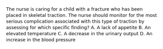 The nurse is caring for a child with a fracture who has been placed in skeletal traction. The nurse should monitor for the most serious complication associated with this type of traction by assessing for which specific finding? A. A lack of appetite B. An elevated temperature C. A decrease in the urinary output D. An increase in the blood pressure