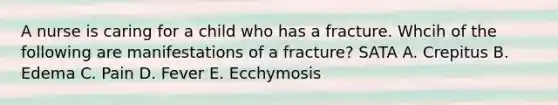 A nurse is caring for a child who has a fracture. Whcih of the following are manifestations of a fracture? SATA A. Crepitus B. Edema C. Pain D. Fever E. Ecchymosis