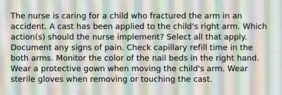 The nurse is caring for a child who fractured the arm in an accident. A cast has been applied to the child's right arm. Which action(s) should the nurse implement? Select all that apply. Document any signs of pain. Check capillary refill time in the both arms. Monitor the color of the nail beds in the right hand. Wear a protective gown when moving the child's arm. Wear sterile gloves when removing or touching the cast.