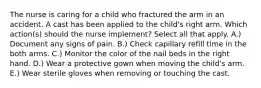 The nurse is caring for a child who fractured the arm in an accident. A cast has been applied to the child's right arm. Which action(s) should the nurse implement? Select all that apply. A.) Document any signs of pain. B.) Check capillary refill time in the both arms. C.) Monitor the color of the nail beds in the right hand. D.) Wear a protective gown when moving the child's arm. E.) Wear sterile gloves when removing or touching the cast.