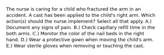 The nurse is caring for a child who fractured the arm in an accident. A cast has been applied to the child's right arm. Which action(s) should the nurse implement? Select all that apply. A.) Document any signs of pain. B.) Check capillary refill time in the both arms. C.) Monitor the color of the nail beds in the right hand. D.) Wear a protective gown when moving the child's arm. E.) Wear sterile gloves when removing or touching the cast.