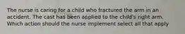 The nurse is caring for a child who fractured the arm in an accident. The cast has been applied to the child's right arm. Which action should the nurse implement select all that apply