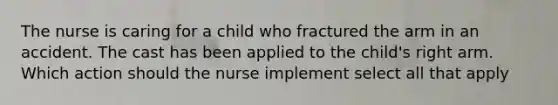 The nurse is caring for a child who fractured the arm in an accident. The cast has been applied to the child's right arm. Which action should the nurse implement select all that apply