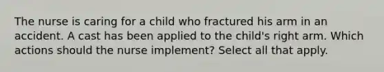 The nurse is caring for a child who fractured his arm in an accident. A cast has been applied to the child's right arm. Which actions should the nurse implement? Select all that apply.