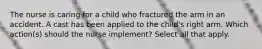 The nurse is caring for a child who fractured the arm in an accident. A cast has been applied to the child's right arm. Which action(s) should the nurse implement? Select all that apply.