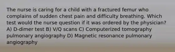 The nurse is caring for a child with a fractured femur who complains of sudden chest pain and difficulty breathing. Which test would the nurse question if it was ordered by the physician? A) D-dimer test B) V/Q scans C) Computerized tomography pulmonary angiography D) Magnetic resonance pulmonary angiography