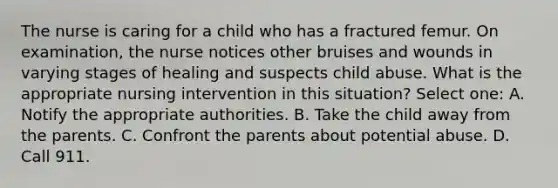 The nurse is caring for a child who has a fractured femur. On examination, the nurse notices other bruises and wounds in varying stages of healing and suspects child abuse. What is the appropriate nursing intervention in this situation? Select one: A. Notify the appropriate authorities. B. Take the child away from the parents. C. Confront the parents about potential abuse. D. Call 911.