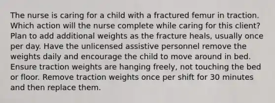 The nurse is caring for a child with a fractured femur in traction. Which action will the nurse complete while caring for this client? Plan to add additional weights as the fracture heals, usually once per day. Have the unlicensed assistive personnel remove the weights daily and encourage the child to move around in bed. Ensure traction weights are hanging freely, not touching the bed or floor. Remove traction weights once per shift for 30 minutes and then replace them.