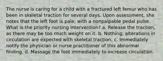 The nurse is caring for a child with a fractured left femur who has been in skeletal traction for several days. Upon assessment, she notes that the left foot is pale, with a nonpalpable pedal pulse. What is the priority nursing intervention? a. Release the traction, as there may be too much weight on it. b. Nothing; alterations in circulation are expected with skeletal traction. c. Immediately notify the physician or nurse practitioner of this abnormal finding. d. Massage the foot immediately to increase circulation.