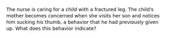 The nurse is caring for a child with a fractured leg. The child's mother becomes concerned when she visits her son and notices him sucking his thumb, a behavior that he had previously given up. What does this behavior indicate?