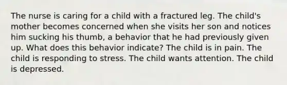 The nurse is caring for a child with a fractured leg. The child's mother becomes concerned when she visits her son and notices him sucking his thumb, a behavior that he had previously given up. What does this behavior indicate? The child is in pain. The child is responding to stress. The child wants attention. The child is depressed.