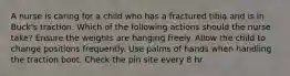 A nurse is caring for a child who has a fractured tibia and is in Buck's traction. Which of the following actions should the nurse take? Ensure the weights are hanging freely. Allow the child to change positions frequently. Use palms of hands when handling the traction boot. Check the pin site every 8 hr