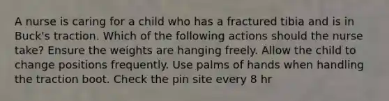 A nurse is caring for a child who has a fractured tibia and is in Buck's traction. Which of the following actions should the nurse take? Ensure the weights are hanging freely. Allow the child to change positions frequently. Use palms of hands when handling the traction boot. Check the pin site every 8 hr