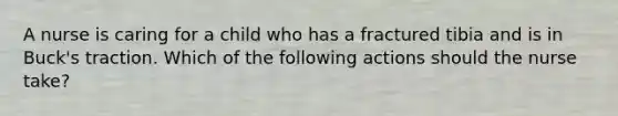 A nurse is caring for a child who has a fractured tibia and is in Buck's traction. Which of the following actions should the nurse take?