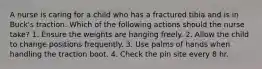 A nurse is caring for a child who has a fractured tibia and is in Buck's traction. Which of the following actions should the nurse take? 1. Ensure the weights are hanging freely. 2. Allow the child to change positions frequently. 3. Use palms of hands when handling the traction boot. 4. Check the pin site every 8 hr.