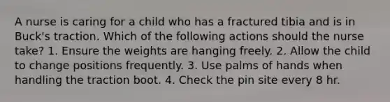 A nurse is caring for a child who has a fractured tibia and is in Buck's traction. Which of the following actions should the nurse take? 1. Ensure the weights are hanging freely. 2. Allow the child to change positions frequently. 3. Use palms of hands when handling the traction boot. 4. Check the pin site every 8 hr.