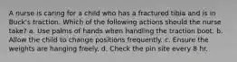 A nurse is caring for a child who has a fractured tibia and is in Buck's traction. Which of the following actions should the nurse take? a. Use palms of hands when handling the traction boot. b. Allow the child to change positions frequently. c. Ensure the weights are hanging freely. d. Check the pin site every 8 hr.