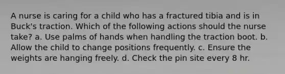 A nurse is caring for a child who has a fractured tibia and is in Buck's traction. Which of the following actions should the nurse take? a. Use palms of hands when handling the traction boot. b. Allow the child to change positions frequently. c. Ensure the weights are hanging freely. d. Check the pin site every 8 hr.