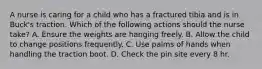 A nurse is caring for a child who has a fractured tibia and is in Buck's traction. Which of the following actions should the nurse take? A. Ensure the weights are hanging freely. B. Allow the child to change positions frequently. C. Use palms of hands when handling the traction boot. D. Check the pin site every 8 hr.