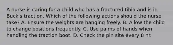 A nurse is caring for a child who has a fractured tibia and is in Buck's traction. Which of the following actions should the nurse take? A. Ensure the weights are hanging freely. B. Allow the child to change positions frequently. C. Use palms of hands when handling the traction boot. D. Check the pin site every 8 hr.