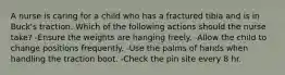 A nurse is caring for a child who has a fractured tibia and is in Buck's traction. Which of the following actions should the nurse take? -Ensure the weights are hanging freely. -Allow the child to change positions frequently. -Use the palms of hands when handling the traction boot. -Check the pin site every 8 hr.