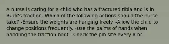 A nurse is caring for a child who has a fractured tibia and is in Buck's traction. Which of the following actions should the nurse take? -Ensure the weights are hanging freely. -Allow the child to change positions frequently. -Use the palms of hands when handling the traction boot. -Check the pin site every 8 hr.