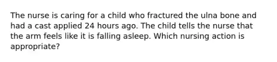 The nurse is caring for a child who fractured the ulna bone and had a cast applied 24 hours ago. The child tells the nurse that the arm feels like it is falling asleep. Which nursing action is appropriate?