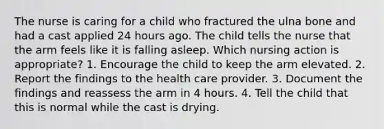 The nurse is caring for a child who fractured the ulna bone and had a cast applied 24 hours ago. The child tells the nurse that the arm feels like it is falling asleep. Which nursing action is appropriate? 1. Encourage the child to keep the arm elevated. 2. Report the findings to the health care provider. 3. Document the findings and reassess the arm in 4 hours. 4. Tell the child that this is normal while the cast is drying.