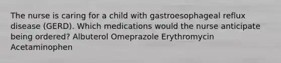 The nurse is caring for a child with gastroesophageal reflux disease (GERD). Which medications would the nurse anticipate being ordered? Albuterol Omeprazole Erythromycin Acetaminophen