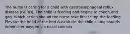 The nurse is caring for a child with gastroesophageal reflux disease (GERD). The child is feeding and begins to cough and gag. Which action should the nurse take first? Stop the feeding Elevate the head of the bed Auscultate the child's lung sounds Administer oxygen via nasal cannula