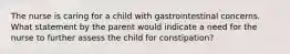 The nurse is caring for a child with gastrointestinal concerns. What statement by the parent would indicate a need for the nurse to further assess the child for constipation?