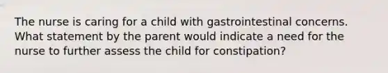 The nurse is caring for a child with gastrointestinal concerns. What statement by the parent would indicate a need for the nurse to further assess the child for constipation?