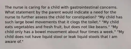 The nurse is caring for a child with gastrointestinal concerns. What statement by the parent would indicate a need for the nurse to further assess the child for constipation? "My child has such large bowl movements that it clogs the toilet." "My child eats vegetables and fresh fruit, but does not like beans." "My child only has a bowel movement about four times a week." "My child does not have liquid stool or leak liquid stools that I am aware of."