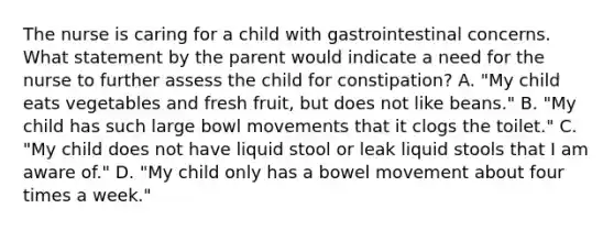 The nurse is caring for a child with gastrointestinal concerns. What statement by the parent would indicate a need for the nurse to further assess the child for constipation? A. "My child eats vegetables and fresh fruit, but does not like beans." B. "My child has such large bowl movements that it clogs the toilet." C. "My child does not have liquid stool or leak liquid stools that I am aware of." D. "My child only has a bowel movement about four times a week."