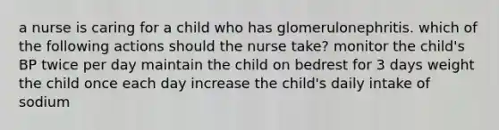 a nurse is caring for a child who has glomerulonephritis. which of the following actions should the nurse take? monitor the child's BP twice per day maintain the child on bedrest for 3 days weight the child once each day increase the child's daily intake of sodium