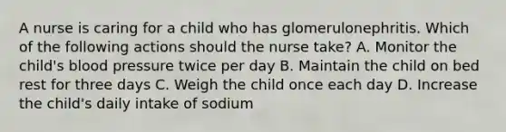 A nurse is caring for a child who has glomerulonephritis. Which of the following actions should the nurse take? A. Monitor the child's blood pressure twice per day B. Maintain the child on bed rest for three days C. Weigh the child once each day D. Increase the child's daily intake of sodium