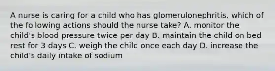 A nurse is caring for a child who has glomerulonephritis. which of the following actions should the nurse take? A. monitor the child's <a href='https://www.questionai.com/knowledge/kD0HacyPBr-blood-pressure' class='anchor-knowledge'>blood pressure</a> twice per day B. maintain the child on bed rest for 3 days C. weigh the child once each day D. increase the child's daily intake of sodium