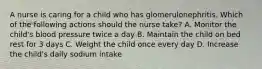 A nurse is caring for a child who has glomerulonephritis. Which of the following actions should the nurse take? A. Monitor the child's blood pressure twice a day B. Maintain the child on bed rest for 3 days C. Weight the child once every day D. Increase the child's daily sodium intake