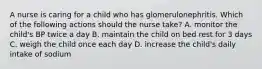 A nurse is caring for a child who has glomerulonephritis. Which of the following actions should the nurse take? A. monitor the child's BP twice a day B. maintain the child on bed rest for 3 days C. weigh the child once each day D. increase the child's daily intake of sodium