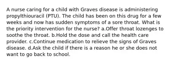 A nurse caring for a child with Graves disease is administering propylthiouracil (PTU). The child has been on this drug for a few weeks and now has sudden symptoms of a sore throat. What is the priority intervention for the nurse? a.Offer throat lozenges to soothe the throat. b.Hold the dose and call the health care provider. c.Continue medication to relieve the signs of Graves disease. d.Ask the child if there is a reason he or she does not want to go back to school.